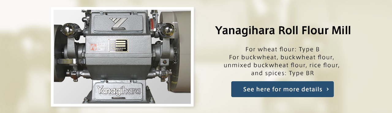 Yanagihara Roll Flour Mill For wheat flour: Type B For buckwheat, buckwheat flour, unmixed buckwheat flour, rice flour, and spices: Type BR See here for more details.