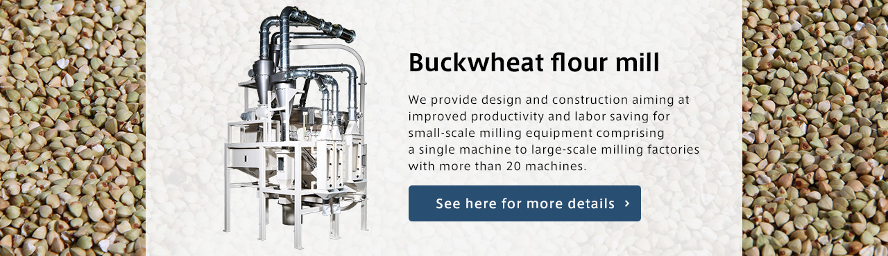 Buckwheat flour mill We provide design and construction aiming at improved productivity and labor saving for small-scale milling equipment comprising a single machine to large-scale milling factories with more than 20 machines.